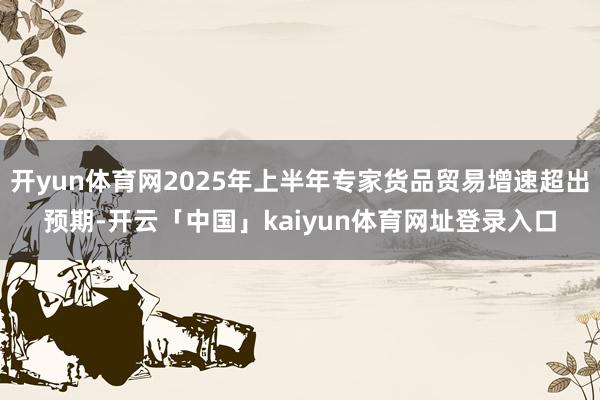 开yun体育网2025年上半年专家货品贸易增速超出预期-开云「中国」kaiyun体育网址登录入口