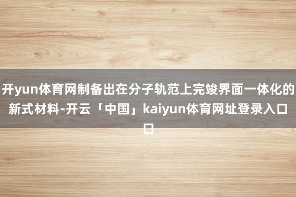 开yun体育网制备出在分子轨范上完竣界面一体化的新式材料-开云「中国」kaiyun体育网址登录入口
