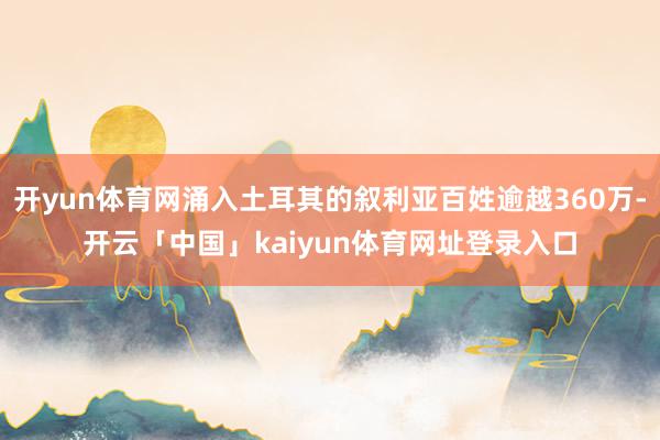 开yun体育网涌入土耳其的叙利亚百姓逾越360万-开云「中国」kaiyun体育网址登录入口